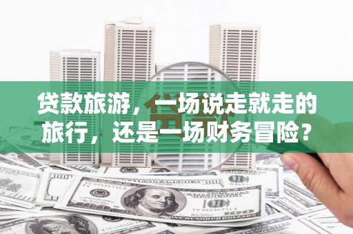 武川贷款旅游，一场说走就走的旅行，还是一场财务冒险？