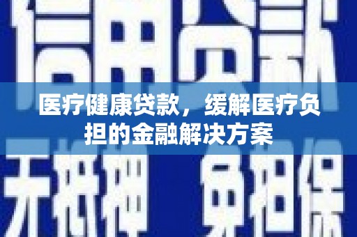 武川医疗健康贷款，缓解医疗负担的金融解决方案