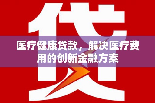 武川医疗健康贷款，解决医疗费用的创新金融方案