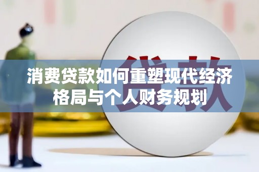 武川消费贷款如何重塑现代经济格局与个人财务规划