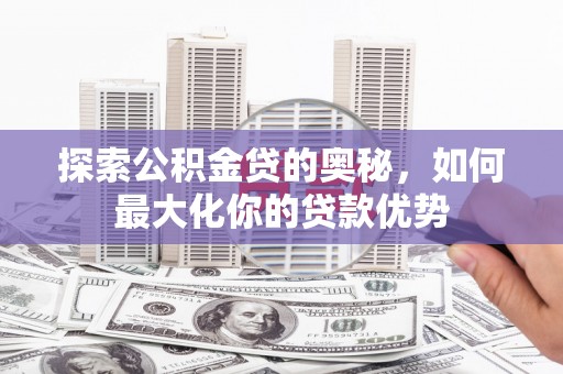 武川探索公积金贷的奥秘，如何最大化你的贷款优势