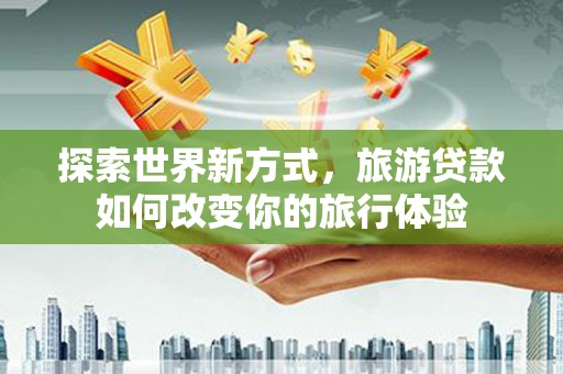 武川探索世界新方式，旅游贷款如何改变你的旅行体验