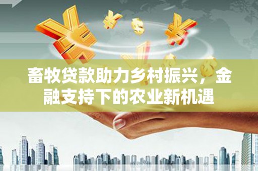 武川畜牧贷款助力乡村振兴，金融支持下的农业新机遇