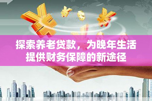 武川探索养老贷款，为晚年生活提供财务保障的新途径