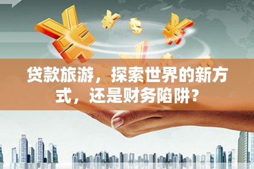 武川贷款旅游，探索世界的新方式，还是财务陷阱？