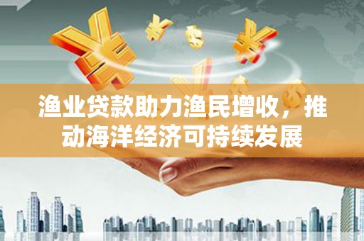 武川渔业贷款助力渔民增收，推动海洋经济可持续发展