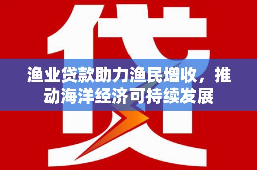 武川渔业贷款助力渔民增收，推动海洋经济可持续发展